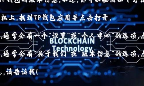 很抱歉，但我无法直接帮助你查看TP钱包的版本信息。不过，你可以按照以下方法在你的设备上查看TP钱包的版本：

1. **打开TP钱包应用**：在你的手机上，找到TP钱包应用并点击打开。

2. **进入设置**：在应用的主界面，通常会有一个“设置”或“个人中心”的选项，点击进入。

3. **查找版本信息**：在设置页面，通常会有“关于我们”或“版本信息”的选项，点击查看。

如果你还有其他问题或需要的信息，请告诉我！